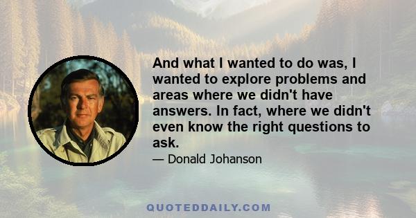 And what I wanted to do was, I wanted to explore problems and areas where we didn't have answers. In fact, where we didn't even know the right questions to ask.