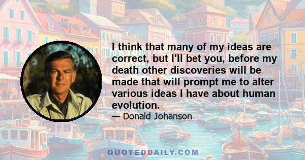 I think that many of my ideas are correct, but I'll bet you, before my death other discoveries will be made that will prompt me to alter various ideas I have about human evolution.