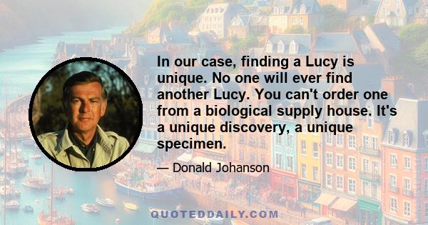 In our case, finding a Lucy is unique. No one will ever find another Lucy. You can't order one from a biological supply house. It's a unique discovery, a unique specimen.