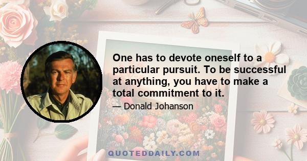 One has to devote oneself to a particular pursuit. To be successful at anything, you have to make a total commitment to it.