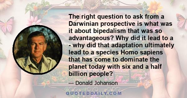 The right question to ask from a Darwinian prospective is what was it about bipedalism that was so advantageous? Why did it lead to a - why did that adaptation ultimately lead to a species Homo sapiens that has come to