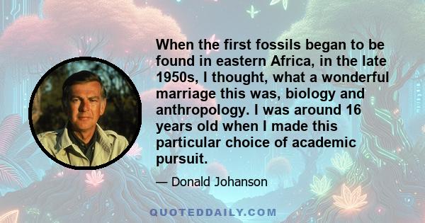 When the first fossils began to be found in eastern Africa, in the late 1950s, I thought, what a wonderful marriage this was, biology and anthropology. I was around 16 years old when I made this particular choice of