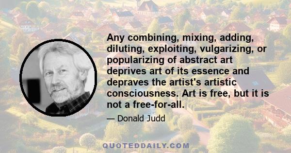 Any combining, mixing, adding, diluting, exploiting, vulgarizing, or popularizing of abstract art deprives art of its essence and depraves the artist's artistic consciousness. Art is free, but it is not a free-for-all.