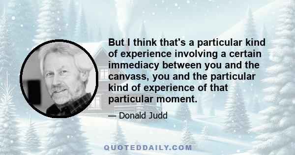 But I think that's a particular kind of experience involving a certain immediacy between you and the canvass, you and the particular kind of experience of that particular moment.