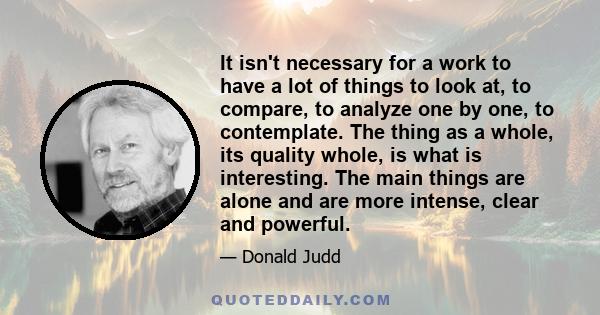 It isn't necessary for a work to have a lot of things to look at, to compare, to analyze one by one, to contemplate. The thing as a whole, its quality whole, is what is interesting. The main things are alone and are