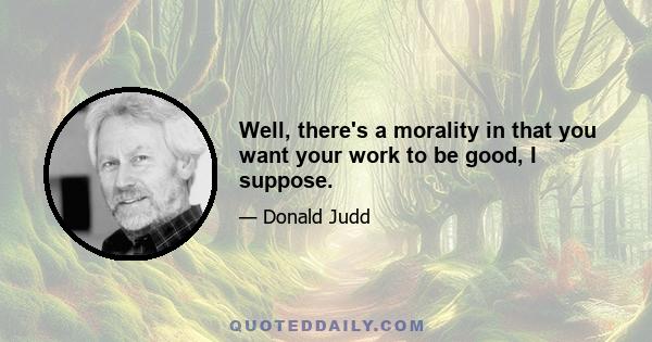 Well, there's a morality in that you want your work to be good, I suppose.