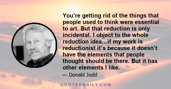 You’re getting rid of the things that people used to think were essential to art. But that reduction is only incidental. I object to the whole reduction idea…if my work is reductionist it’s because it doesn’t have the