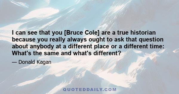 I can see that you [Bruce Cole] are a true historian because you really always ought to ask that question about anybody at a different place or a different time: What's the same and what's different?