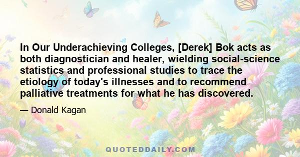 In Our Underachieving Colleges, [Derek] Bok acts as both diagnostician and healer, wielding social-science statistics and professional studies to trace the etiology of today's illnesses and to recommend palliative