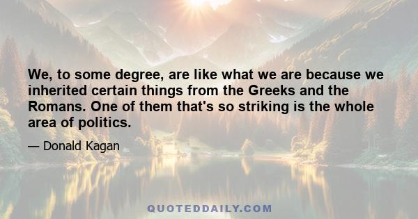 We, to some degree, are like what we are because we inherited certain things from the Greeks and the Romans. One of them that's so striking is the whole area of politics.