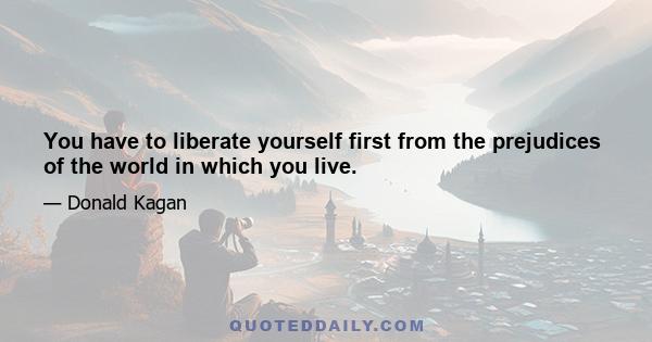 You have to liberate yourself first from the prejudices of the world in which you live.