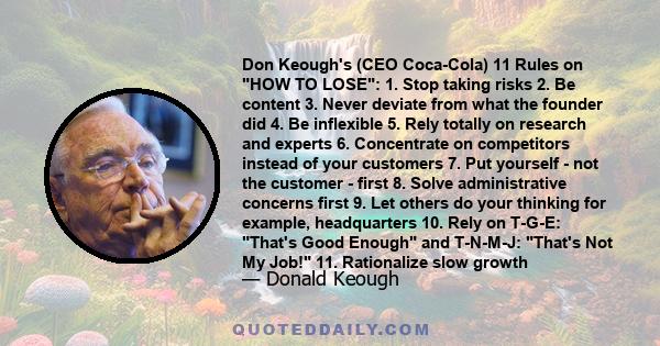 Don Keough's (CEO Coca-Cola) 11 Rules on HOW TO LOSE: 1. Stop taking risks 2. Be content 3. Never deviate from what the founder did 4. Be inflexible 5. Rely totally on research and experts 6. Concentrate on competitors