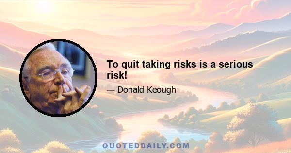 To quit taking risks is a serious risk!