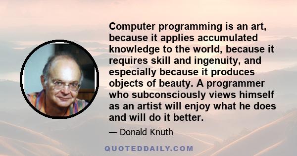 Computer programming is an art, because it applies accumulated knowledge to the world, because it requires skill and ingenuity, and especially because it produces objects of beauty. A programmer who subconsciously views 