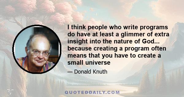 I think people who write programs do have at least a glimmer of extra insight into the nature of God... because creating a program often means that you have to create a small universe