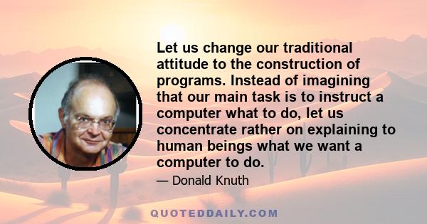 Let us change our traditional attitude to the construction of programs. Instead of imagining that our main task is to instruct a computer what to do, let us concentrate rather on explaining to human beings what we want