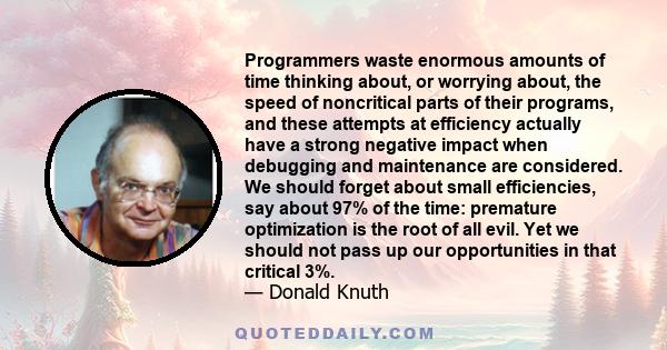 Programmers waste enormous amounts of time thinking about, or worrying about, the speed of noncritical parts of their programs, and these attempts at efficiency actually have a strong negative impact when debugging and