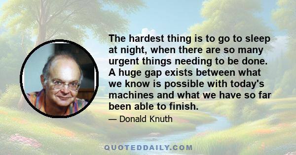 The hardest thing is to go to sleep at night, when there are so many urgent things needing to be done. A huge gap exists between what we know is possible with today's machines and what we have so far been able to finish.