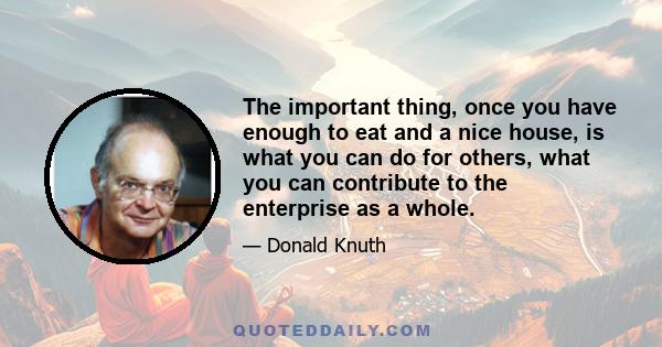 The important thing, once you have enough to eat and a nice house, is what you can do for others, what you can contribute to the enterprise as a whole.