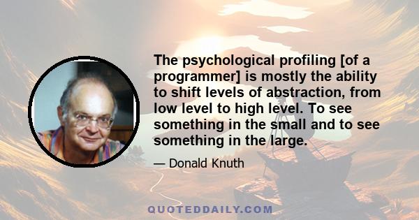 The psychological profiling [of a programmer] is mostly the ability to shift levels of abstraction, from low level to high level. To see something in the small and to see something in the large.