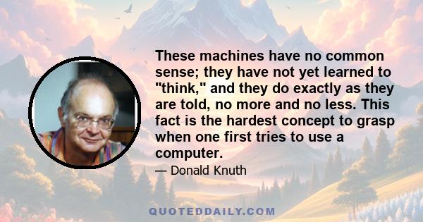 These machines have no common sense; they have not yet learned to think, and they do exactly as they are told, no more and no less. This fact is the hardest concept to grasp when one first tries to use a computer.