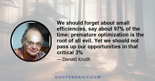 We should forget about small efficiencies, say about 97% of the time: premature optimization is the root of all evil. Yet we should not pass up our opportunities in that critical 3%