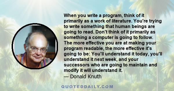 When you write a program, think of it primarily as a work of literature. You're trying to write something that human beings are going to read. Don't think of it primarily as something a computer is going to follow. The