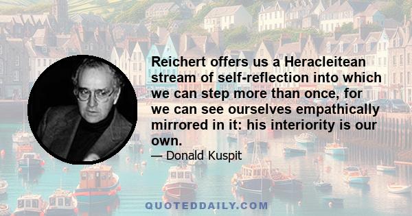 Reichert offers us a Heracleitean stream of self-reflection into which we can step more than once, for we can see ourselves empathically mirrored in it: his interiority is our own.