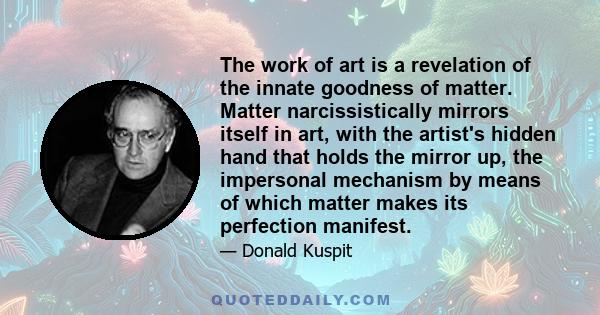 The work of art is a revelation of the innate goodness of matter. Matter narcissistically mirrors itself in art, with the artist's hidden hand that holds the mirror up, the impersonal mechanism by means of which matter