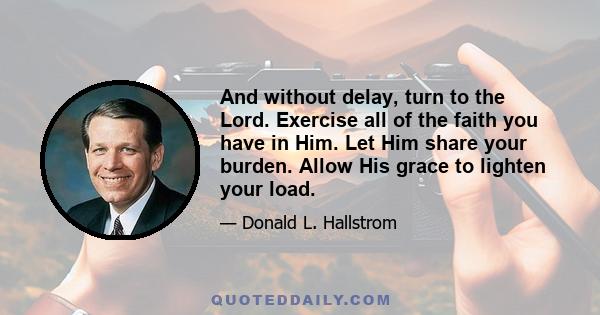 And without delay, turn to the Lord. Exercise all of the faith you have in Him. Let Him share your burden. Allow His grace to lighten your load.