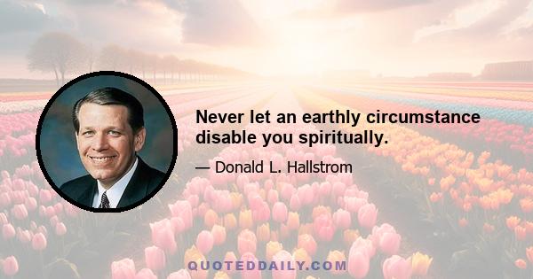 Never let an earthly circumstance disable you spiritually.