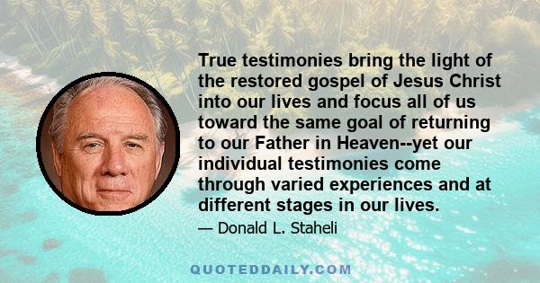 True testimonies bring the light of the restored gospel of Jesus Christ into our lives and focus all of us toward the same goal of returning to our Father in Heaven--yet our individual testimonies come through varied