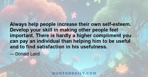 Always help people increase their own self-esteem. Develop your skill in making other people feel important. There is hardly a higher compliment you can pay an individual than helping him to be useful and to find