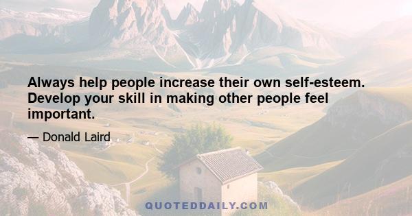 Always help people increase their own self-esteem. Develop your skill in making other people feel important.