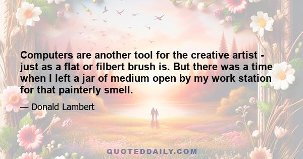 Computers are another tool for the creative artist - just as a flat or filbert brush is. But there was a time when I left a jar of medium open by my work station for that painterly smell.