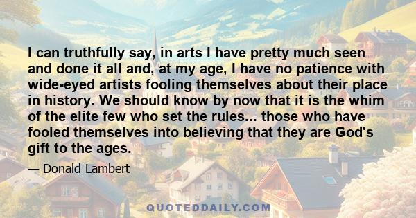 I can truthfully say, in arts I have pretty much seen and done it all and, at my age, I have no patience with wide-eyed artists fooling themselves about their place in history. We should know by now that it is the whim