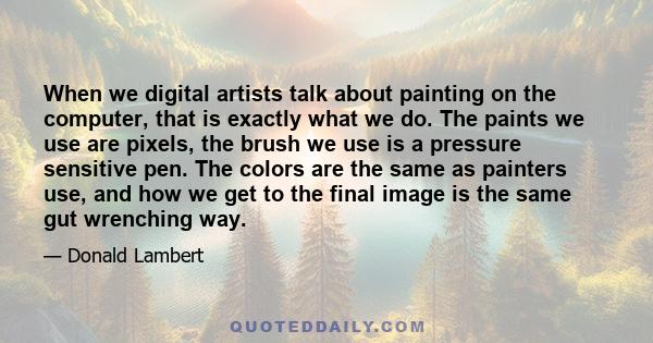 When we digital artists talk about painting on the computer, that is exactly what we do. The paints we use are pixels, the brush we use is a pressure sensitive pen. The colors are the same as painters use, and how we