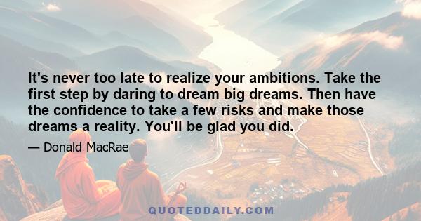 It's never too late to realize your ambitions. Take the first step by daring to dream big dreams. Then have the confidence to take a few risks and make those dreams a reality. You'll be glad you did.