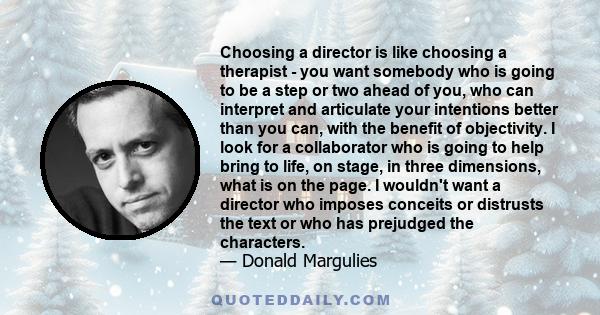 Choosing a director is like choosing a therapist - you want somebody who is going to be a step or two ahead of you, who can interpret and articulate your intentions better than you can, with the benefit of objectivity.