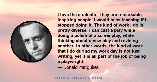 I love the students - they are remarkable, inspiring people. I would miss teaching if I stopped doing it. The kind of work I do is pretty diverse: I can cast a play while doing a polish of a screenplay, while thinking