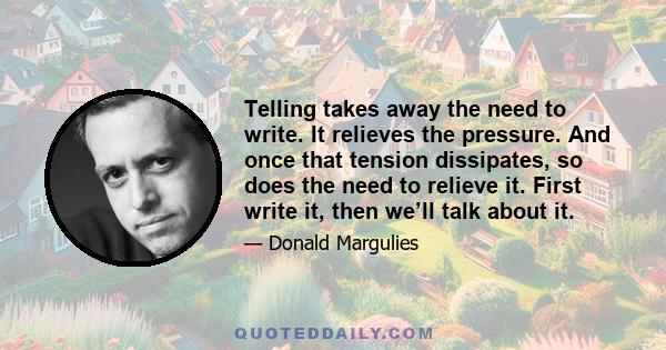 Telling takes away the need to write. It relieves the pressure. And once that tension dissipates, so does the need to relieve it. First write it, then we’ll talk about it.