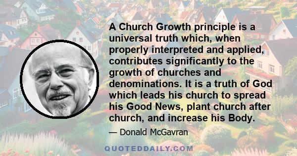 A Church Growth principle is a universal truth which, when properly interpreted and applied, contributes significantly to the growth of churches and denominations. It is a truth of God which leads his church to spread