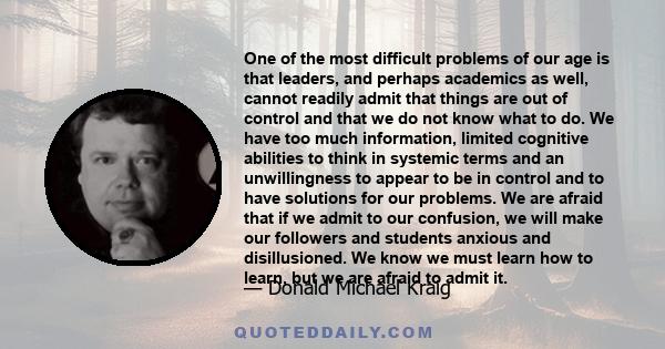 One of the most difficult problems of our age is that leaders, and perhaps academics as well, cannot readily admit that things are out of control and that we do not know what to do. We have too much information, limited 