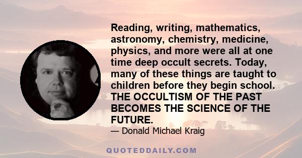 Reading, writing, mathematics, astronomy, chemistry, medicine, physics, and more were all at one time deep occult secrets. Today, many of these things are taught to children before they begin school. THE OCCULTISM OF