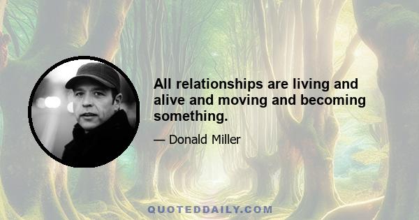 All relationships are living and alive and moving and becoming something.