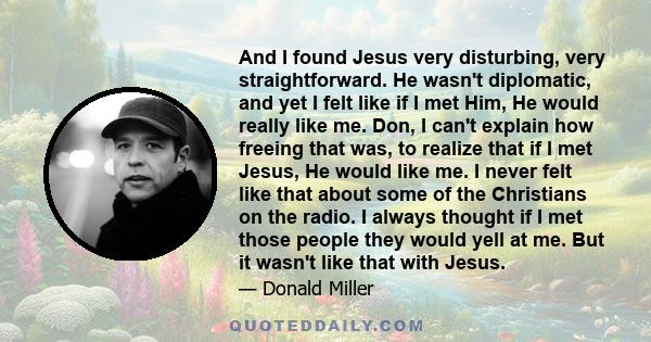 And I found Jesus very disturbing, very straightforward. He wasn't diplomatic, and yet I felt like if I met Him, He would really like me. Don, I can't explain how freeing that was, to realize that if I met Jesus, He