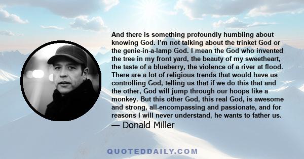 And there is something profoundly humbling about knowing God. I’m not talking about the trinket God or the genie-in-a-lamp God. I mean the God who invented the tree in my front yard, the beauty of my sweetheart, the