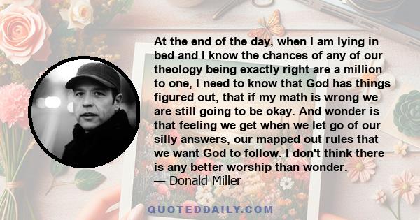 At the end of the day, when I am lying in bed and I know the chances of any of our theology being exactly right are a million to one, I need to know that God has things figured out, that if my math is wrong we are still 