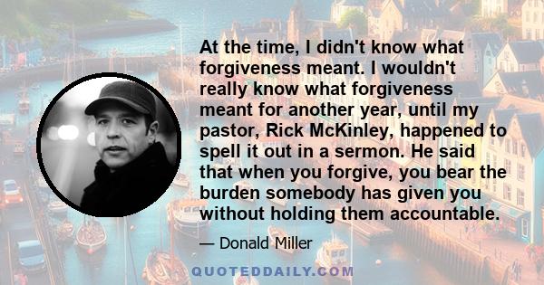 At the time, I didn't know what forgiveness meant. I wouldn't really know what forgiveness meant for another year, until my pastor, Rick McKinley, happened to spell it out in a sermon. He said that when you forgive, you 