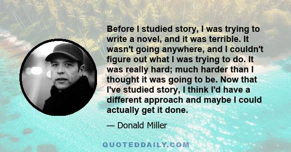 Before I studied story, I was trying to write a novel, and it was terrible. It wasn't going anywhere, and I couldn't figure out what I was trying to do. It was really hard; much harder than I thought it was going to be. 